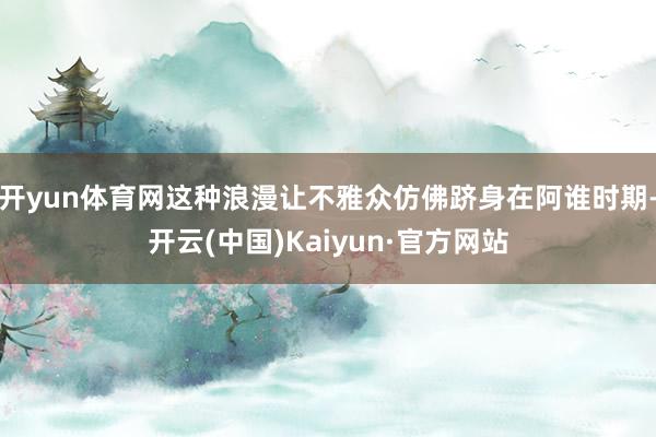 开yun体育网这种浪漫让不雅众仿佛跻身在阿谁时期-开云(中国)Kaiyun·官方网站