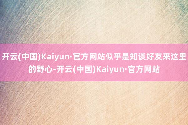 开云(中国)Kaiyun·官方网站似乎是知谈好友来这里的野心-开云(中国)Kaiyun·官方网站