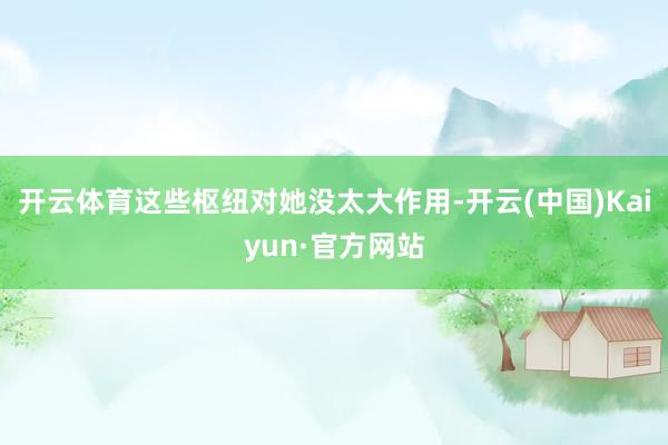 开云体育这些枢纽对她没太大作用-开云(中国)Kaiyun·官方网站