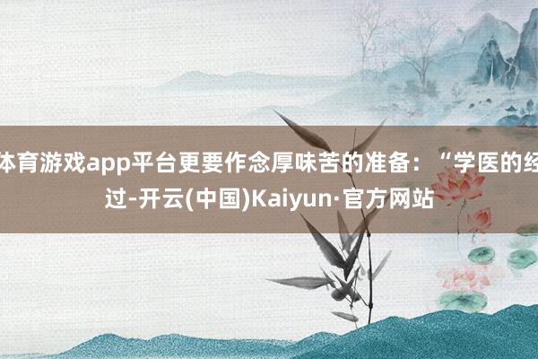 体育游戏app平台更要作念厚味苦的准备：“学医的经过-开云(中国)Kaiyun·官方网站