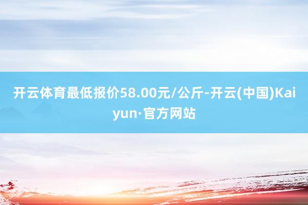 开云体育最低报价58.00元/公斤-开云(中国)Kaiyun·官方网站