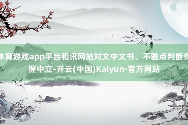 体育游戏app平台和讯网站对文中文书、不雅点判断保握中立-开