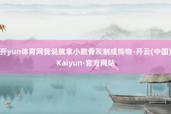 开yun体育网我说就拿小数骨灰制成饰物-开云(中国)Kaiy