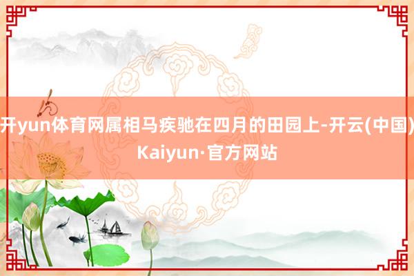开yun体育网属相马疾驰在四月的田园上-开云(中国)Kaiyun·官方网站