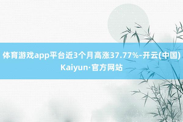 体育游戏app平台近3个月高涨37.77%-开云(中国)Kaiyun·官方网站