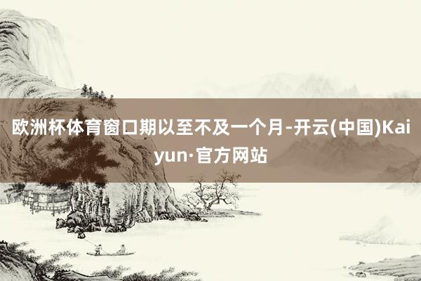 欧洲杯体育窗口期以至不及一个月-开云(中国)Kaiyun·官方网站