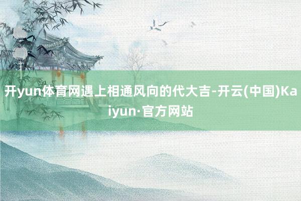 开yun体育网遇上相通风向的代大吉-开云(中国)Kaiyun·官方网站
