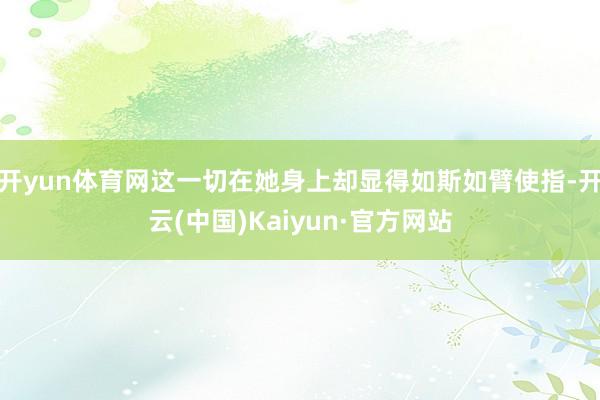 开yun体育网这一切在她身上却显得如斯如臂使指-开云(中国)Kaiyun·官方网站