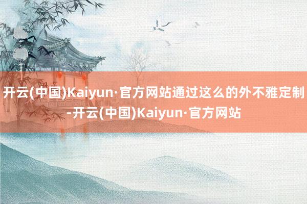 开云(中国)Kaiyun·官方网站通过这么的外不雅定制-开云(中国)Kaiyun·官方网站