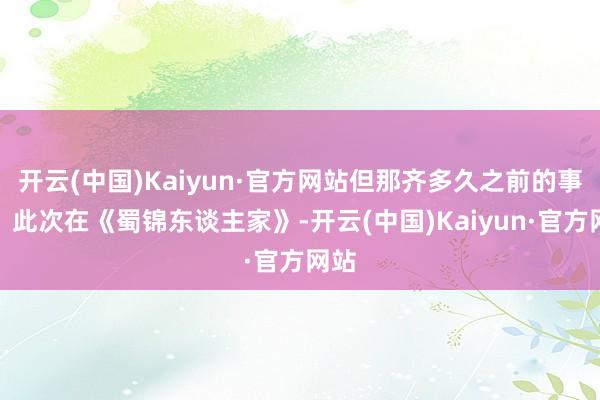 开云(中国)Kaiyun·官方网站但那齐多久之前的事了？此次在《蜀锦东谈主家》-开云(中国)Kaiyun·官方网站