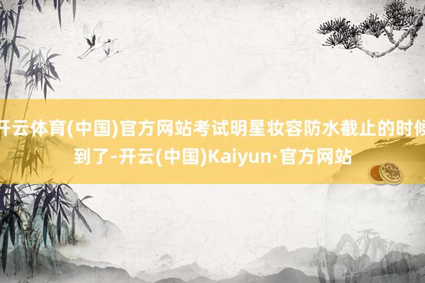 开云体育(中国)官方网站考试明星妆容防水截止的时候到了-开云(中国)Kaiyun·官方网站