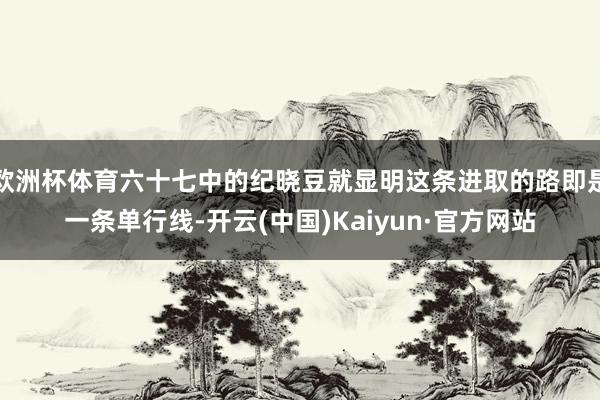 欧洲杯体育六十七中的纪晓豆就显明这条进取的路即是一条单行线-开云(中国)Kaiyun·官方网站