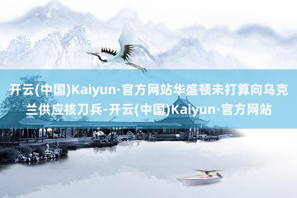 开云(中国)Kaiyun·官方网站华盛顿未打算向乌克兰供应核刀兵-开云(中国)Kaiyun·官方网站