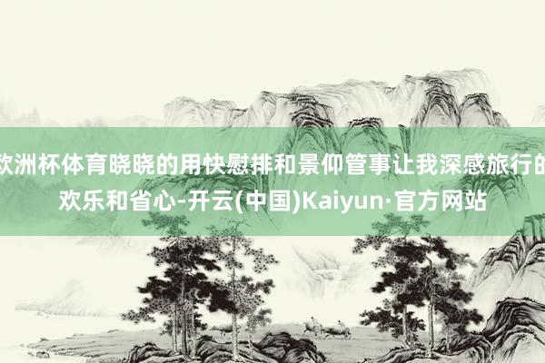 欧洲杯体育晓晓的用快慰排和景仰管事让我深感旅行的欢乐和省心-开云(中国)Kaiyun·官方网站