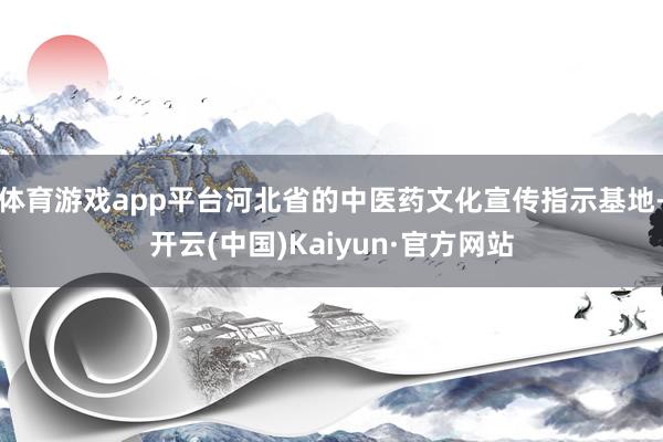 体育游戏app平台河北省的中医药文化宣传指示基地-开云(中国)Kaiyun·官方网站