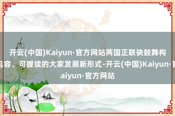 开云(中国)Kaiyun·官方网站两国正联袂鼓舞构建愈加包容、可握续的大家发展新形式-开云(中国)Kaiyun·官方网站