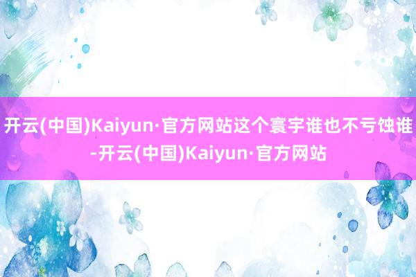 开云(中国)Kaiyun·官方网站这个寰宇谁也不亏蚀谁-开云(中国)Kaiyun·官方网站