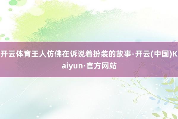开云体育王人仿佛在诉说着扮装的故事-开云(中国)Kaiyun·官方网站