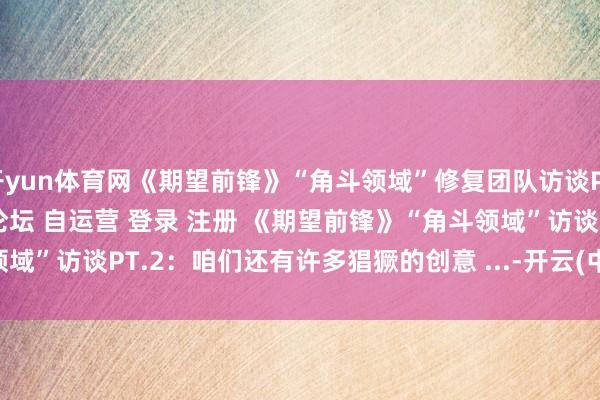 开yun体育网《期望前锋》“角斗领域”修复团队访谈PT.2＂/> 主站 商城 论坛 自运营 登录 注册 《期望前锋》“角斗领域”访谈PT.2：咱们还有许多猖獗的创意 ...-开云(中国)Kaiyun·官方网站