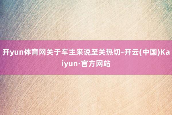 开yun体育网关于车主来说至关热切-开云(中国)Kaiyun·官方网站