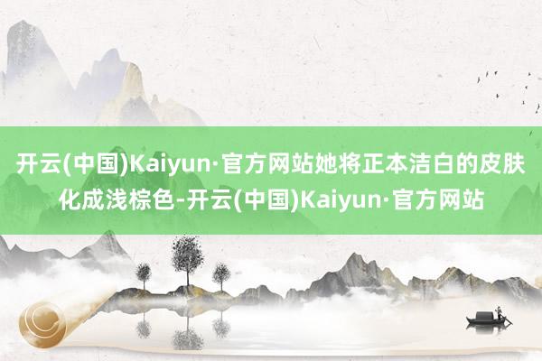 开云(中国)Kaiyun·官方网站她将正本洁白的皮肤化成浅棕色-开云(中国)Kaiyun·官方网站