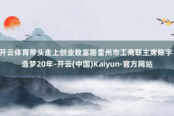 开云体育带头走上创业致富路雷州市工商联主席陈宇：造梦20年-开云(中国)Kaiyun·官方网站