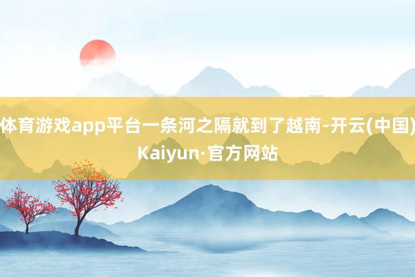 体育游戏app平台一条河之隔就到了越南-开云(中国)Kaiyun·官方网站