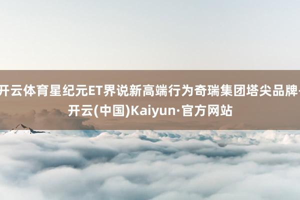 开云体育星纪元ET界说新高端行为奇瑞集团塔尖品牌-开云(中国)Kaiyun·官方网站