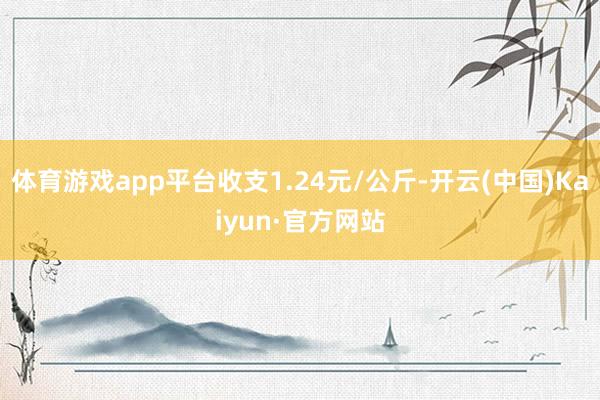 体育游戏app平台收支1.24元/公斤-开云(中国)Kaiyun·官方网站