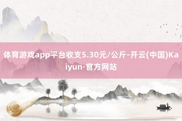 体育游戏app平台收支5.30元/公斤-开云(中国)Kaiyun·官方网站