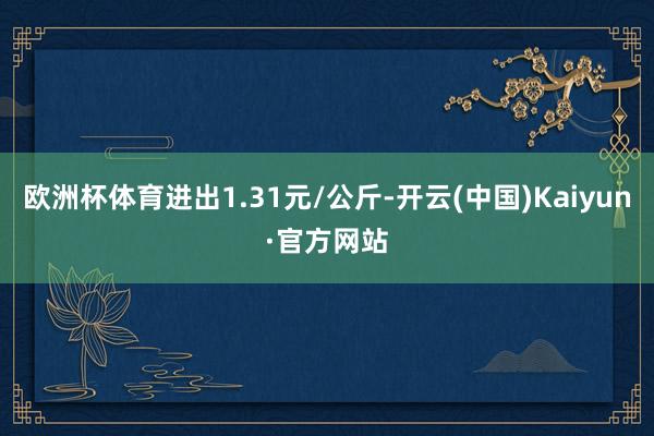 欧洲杯体育进出1.31元/公斤-开云(中国)Kaiyun·官方网站