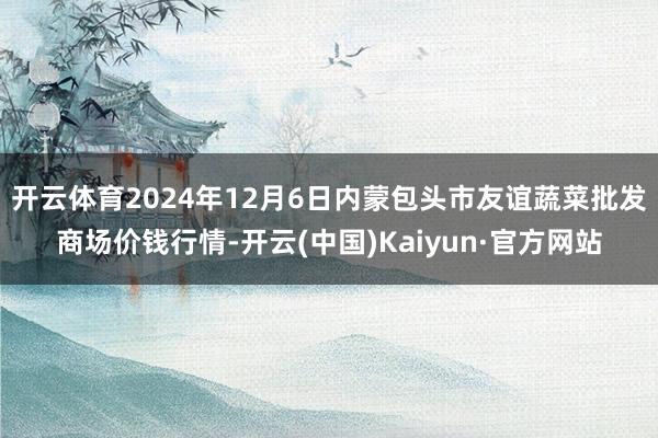 开云体育2024年12月6日内蒙包头市友谊蔬菜批发商场价钱行情-开云(中国)Kaiyun·官方网站