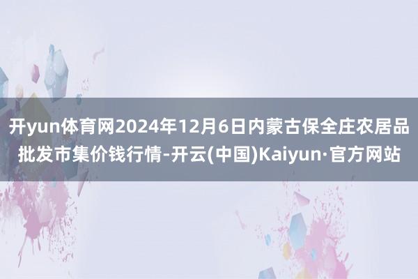 开yun体育网2024年12月6日内蒙古保全庄农居品批发市集价钱行情-开云(中国)Kaiyun·官方网站