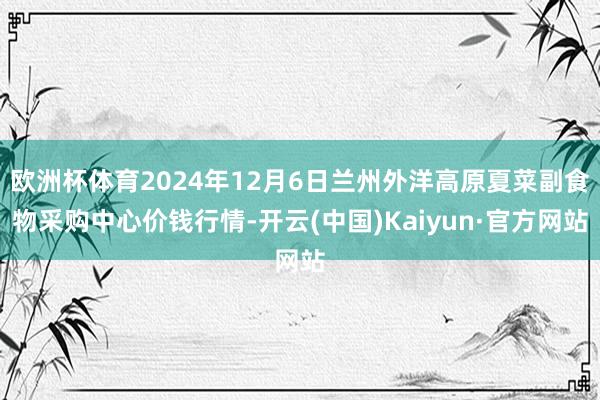 欧洲杯体育2024年12月6日兰州外洋高原夏菜副食物采购中心价钱行情-开云(中国)Kaiyun·官方网站