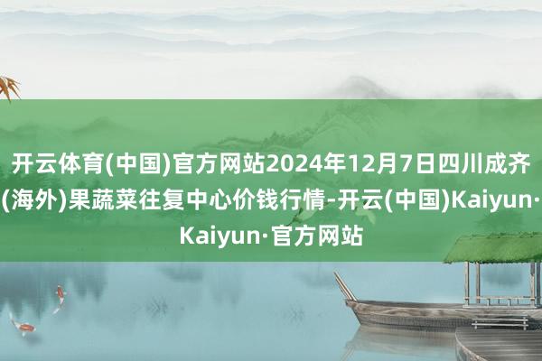 开云体育(中国)官方网站2024年12月7日四川成齐龙泉聚和(海外)果蔬菜往复中心价钱行情-开云(中国)Kaiyun·官方网站