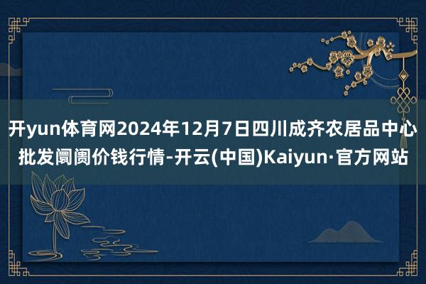 开yun体育网2024年12月7日四川成齐农居品中心批发阛阓价钱行情-开云(中国)Kaiyun·官方网站