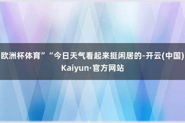 欧洲杯体育”“今日天气看起来挺闲居的-开云(中国)Kaiyun·官方网站