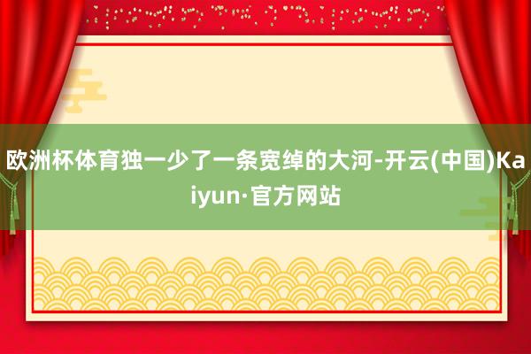 欧洲杯体育独一少了一条宽绰的大河-开云(中国)Kaiyun·官方网站