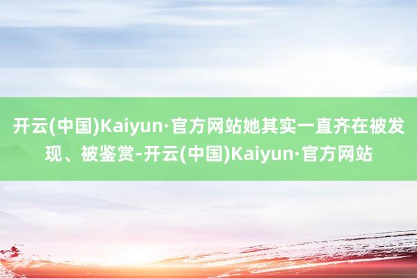 开云(中国)Kaiyun·官方网站她其实一直齐在被发现、被鉴赏-开云(中国)Kaiyun·官方网站