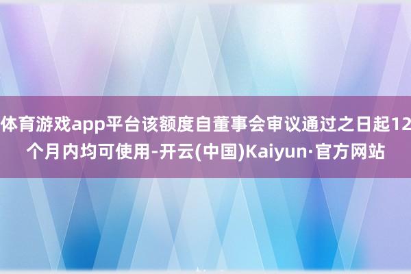 体育游戏app平台该额度自董事会审议通过之日起12个月内均可使用-开云(中国)Kaiyun·官方网站
