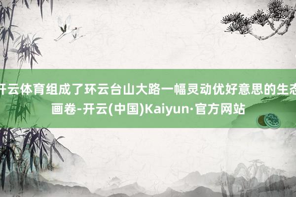 开云体育组成了环云台山大路一幅灵动优好意思的生态画卷-开云(中国)Kaiyun·官方网站