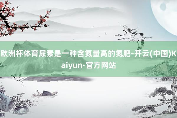 欧洲杯体育尿素是一种含氮量高的氮肥-开云(中国)Kaiyun·官方网站