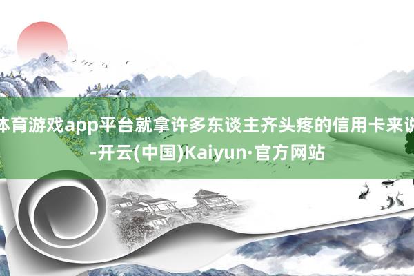体育游戏app平台就拿许多东谈主齐头疼的信用卡来说-开云(中国)Kaiyun·官方网站