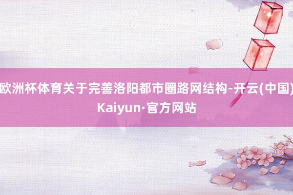 欧洲杯体育关于完善洛阳都市圈路网结构-开云(中国)Kaiyun·官方网站