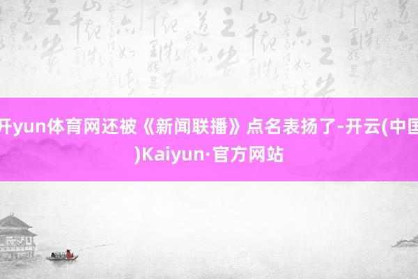 开yun体育网还被《新闻联播》点名表扬了-开云(中国)Kaiyun·官方网站