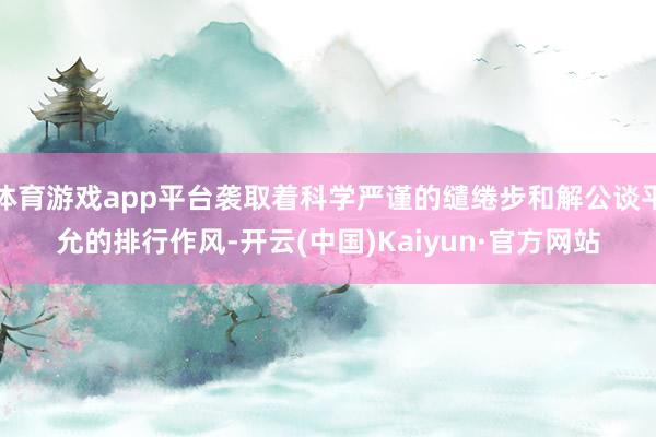 体育游戏app平台袭取着科学严谨的缱绻步和解公谈平允的排行作风-开云(中国)Kaiyun·官方网站