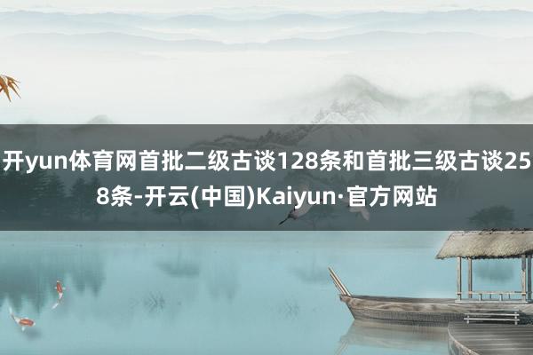 开yun体育网首批二级古谈128条和首批三级古谈258条-开云(中国)Kaiyun·官方网站