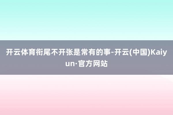 开云体育衔尾不开张是常有的事-开云(中国)Kaiyun·官方网站