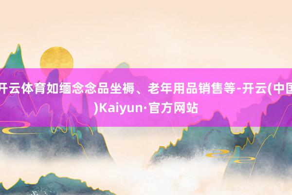 开云体育如缅念念品坐褥、老年用品销售等-开云(中国)Kaiyun·官方网站