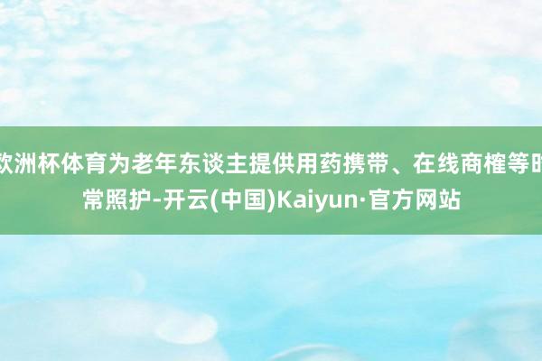 欧洲杯体育为老年东谈主提供用药携带、在线商榷等时常照护-开云(中国)Kaiyun·官方网站